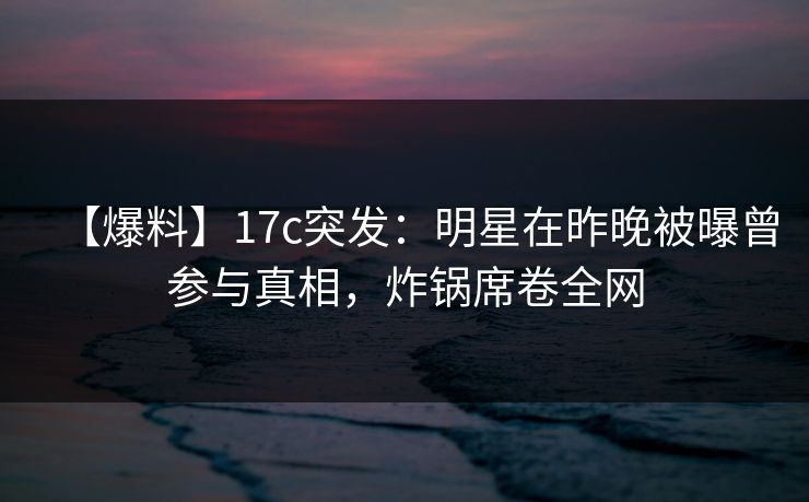 【爆料】17c突发:明星在昨晚被曝曾参与真相,炸锅席卷全网 【爆料】17c突发:明星在昨晚被曝曾参与真相,炸锅席卷全网