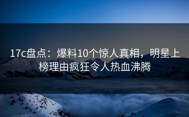 17c盘点:爆料10个惊人真相,明星上榜理由疯狂令人热血沸腾 17c盘点:爆料10个惊人真相,明星上榜理由疯狂令人热血沸腾