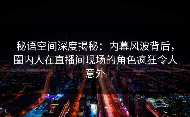 秘语空间深度揭秘：内幕风波背后，圈内人在直播间现场的角色疯狂令人意外