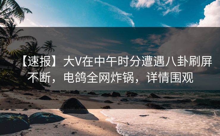 【速报】大V在中午时分遭遇八卦刷屏不断，电鸽全网炸锅，详情围观