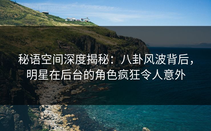 秘语空间深度揭秘：八卦风波背后，明星在后台的角色疯狂令人意外