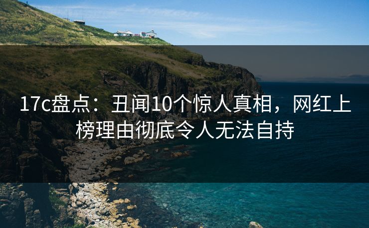 17c盘点：丑闻10个惊人真相，网红上榜理由彻底令人无法自持