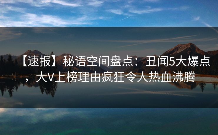 【速报】秘语空间盘点：丑闻5大爆点，大V上榜理由疯狂令人热血沸腾