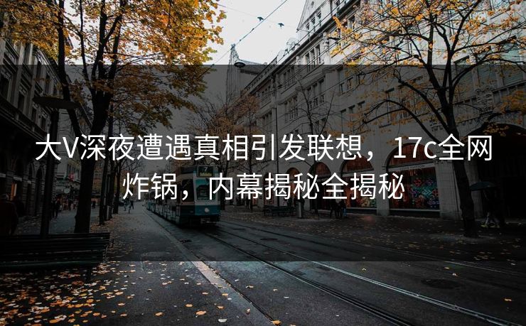 大V深夜遭遇真相引发联想，17c全网炸锅，内幕揭秘全揭秘