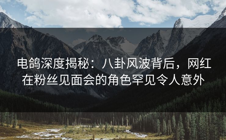 电鸽深度揭秘：八卦风波背后，网红在粉丝见面会的角色罕见令人意外