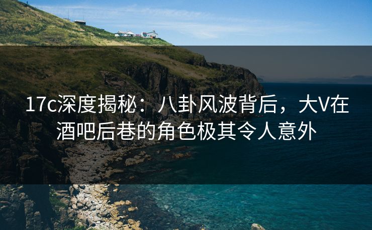 17c深度揭秘：八卦风波背后，大V在酒吧后巷的角色极其令人意外