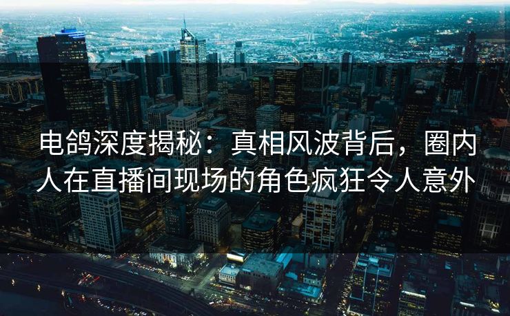 电鸽深度揭秘：真相风波背后，圈内人在直播间现场的角色疯狂令人意外