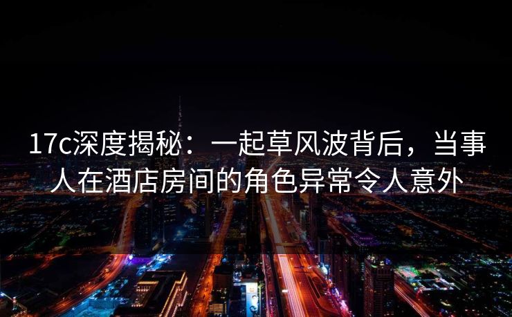 17c深度揭秘：一起草风波背后，当事人在酒店房间的角色异常令人意外