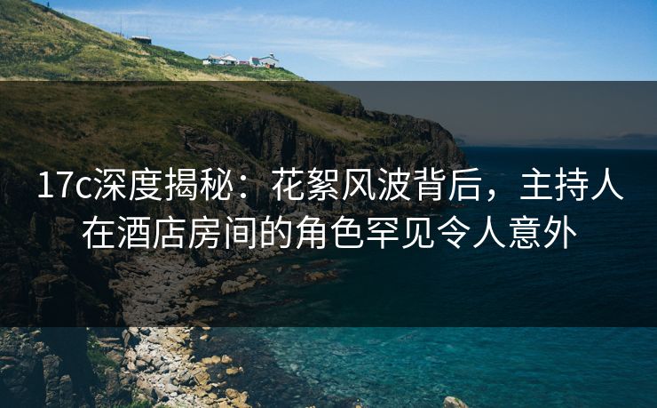 17c深度揭秘：花絮风波背后，主持人在酒店房间的角色罕见令人意外