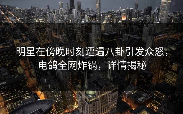 明星在傍晚时刻遭遇八卦引发众怒，电鸽全网炸锅，详情揭秘