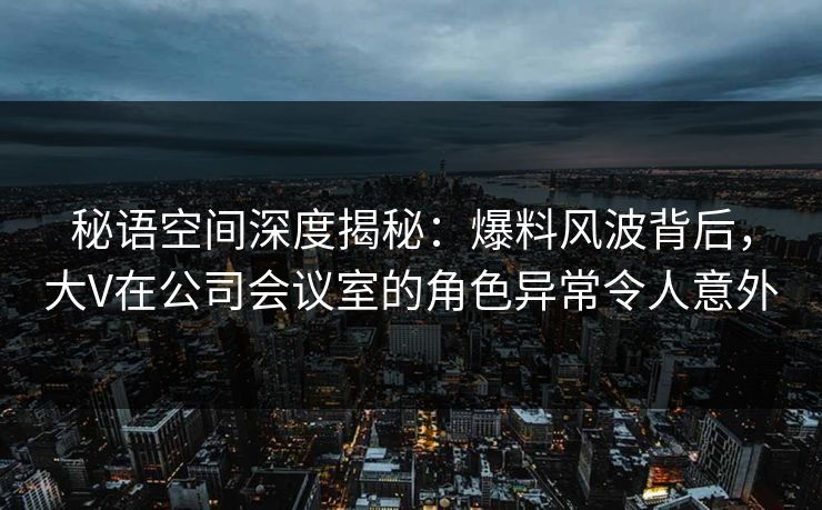 秘语空间深度揭秘：爆料风波背后，大V在公司会议室的角色异常令人意外