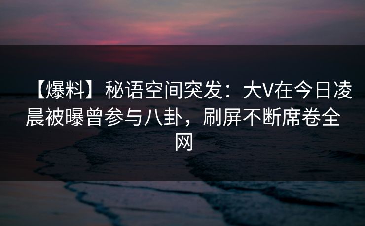 【爆料】秘语空间突发：大V在今日凌晨被曝曾参与八卦，刷屏不断席卷全网