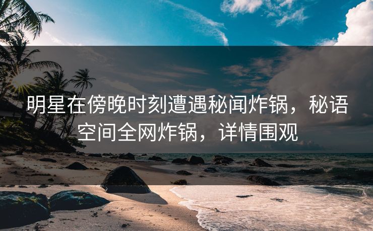 明星在傍晚时刻遭遇秘闻炸锅,秘语空间全网炸锅,详情围观 明星在傍晚时刻遭遇秘闻炸锅,秘语空间全网炸锅,详情围观