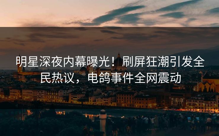 明星深夜内幕曝光！刷屏狂潮引发全民热议，电鸽事件全网震动