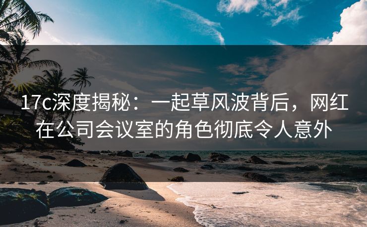 17c深度揭秘:一起草风波背后,网红在公司会议室的角色彻底令人意外 17c深度揭秘:一起草风波背后,网红在公司会议室的角色彻底令人意外
