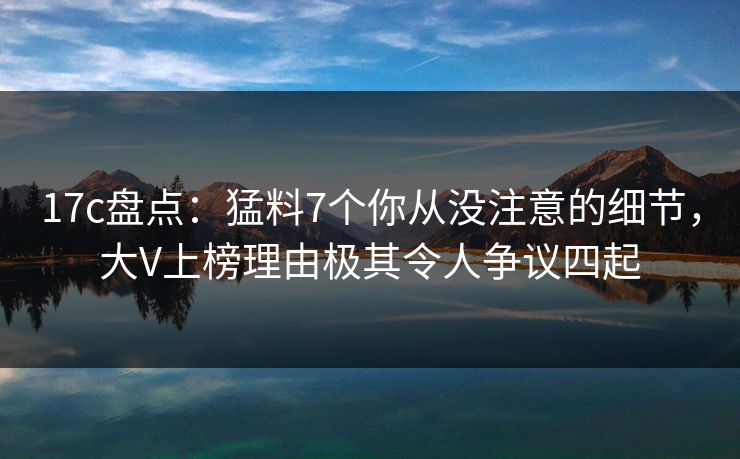 17c盘点：猛料7个你从没注意的细节，大V上榜理由极其令人争议四起