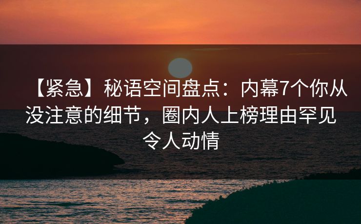 【紧急】秘语空间盘点：内幕7个你从没注意的细节，圈内人上榜理由罕见令人动情