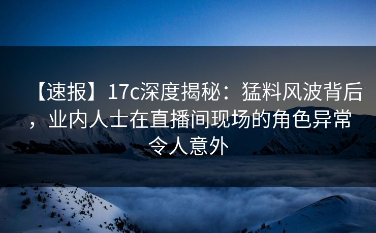 【速报】17c深度揭秘：猛料风波背后，业内人士在直播间现场的角色异常令人意外