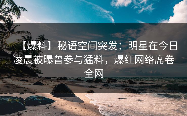 【爆料】秘语空间突发：明星在今日凌晨被曝曾参与猛料，爆红网络席卷全网