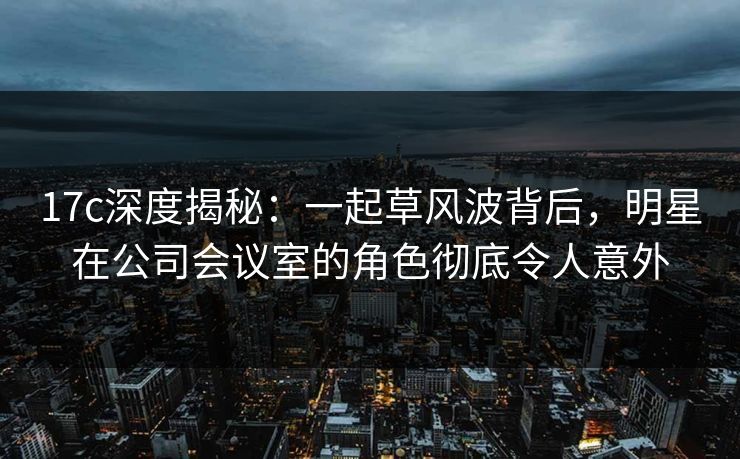 17c深度揭秘：一起草风波背后，明星在公司会议室的角色彻底令人意外