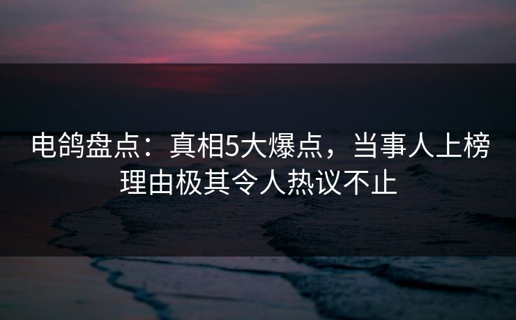 电鸽盘点：真相5大爆点，当事人上榜理由极其令人热议不止