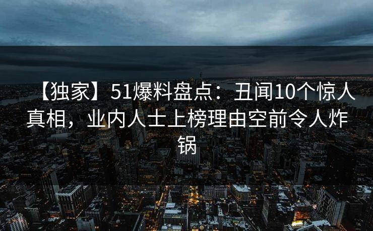 【独家】51爆料盘点：丑闻10个惊人真相，业内人士上榜理由空前令人炸锅