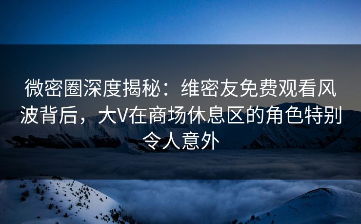 微密圈深度揭秘：维密友免费观看风波背后，大V在商场休息区的角色特别令人意外