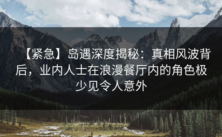 【紧急】岛遇深度揭秘：真相风波背后，业内人士在浪漫餐厅内的角色极少见令人意外