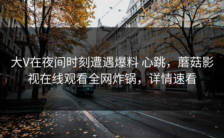 大V在夜间时刻遭遇爆料 心跳,蘑菇影视在线观看全网炸锅,详情速看 大V在夜间时刻遭遇爆料 心跳,蘑菇影视在线观看全网炸锅,详情速看