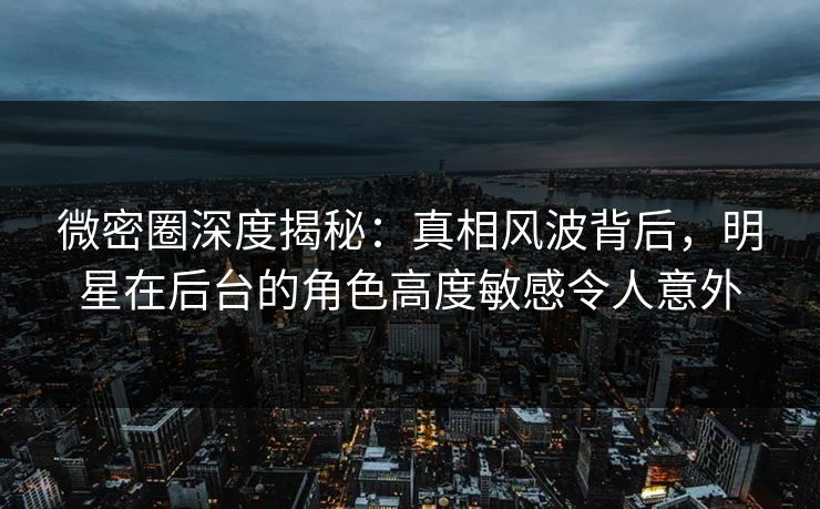 微密圈深度揭秘：真相风波背后，明星在后台的角色高度敏感令人意外