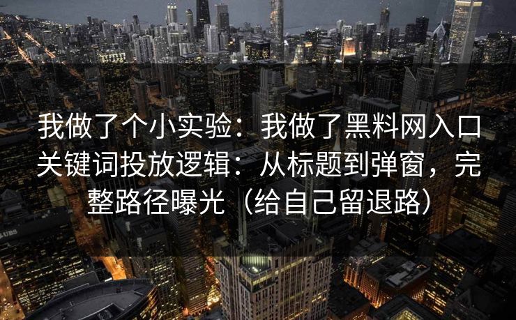 我做了个小实验:我做了黑料网入口关键词投放逻辑:从标题到弹窗,完整路径曝光(给自己留退路)