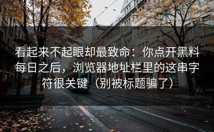 看起来不起眼却最致命：你点开黑料每日之后，浏览器地址栏里的这串字符很关键（别被标题骗了）