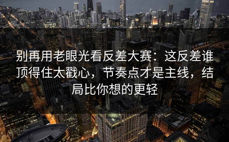 别再用老眼光看反差大赛：这反差谁顶得住太戳心，节奏点才是主线，结局比你想的更轻