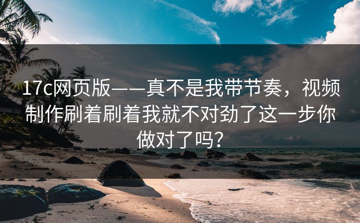 17c网页版——真不是我带节奏,视频制作刷着刷着我就不对劲了这一步你做对了吗?