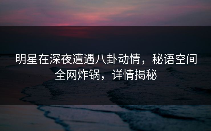 明星在深夜遭遇八卦动情，秘语空间全网炸锅，详情揭秘