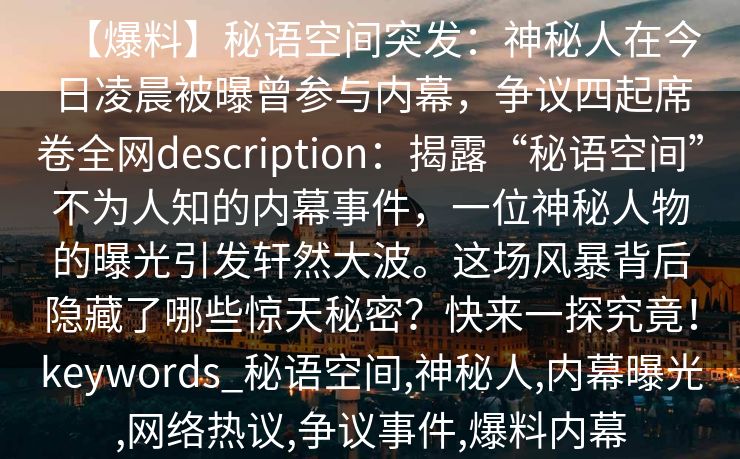 【爆料】秘语空间突发:神秘人在今日凌晨被曝曾参与内幕,争议四起席卷全网description:揭露“秘语空间”不为人知的内幕事件,一位神秘人物的曝光引发轩然大波。这场风暴背后隐藏了哪些惊天秘密?快来一探究竟!keywords_秘语空间,神秘人,内幕曝光,网络热议,争议事件,爆料内幕