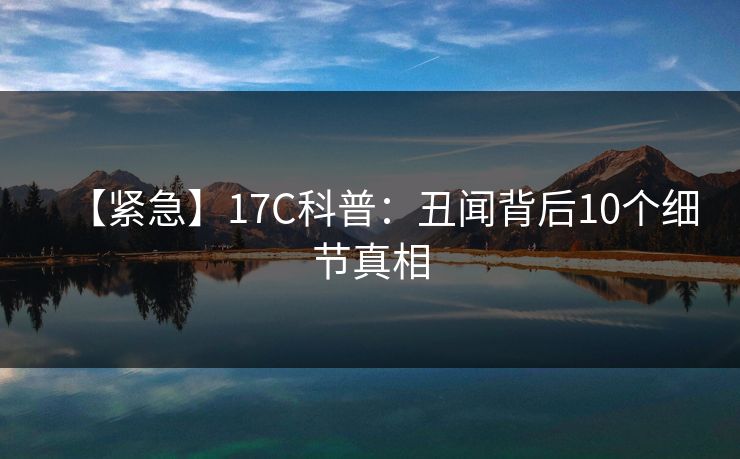 【紧急】17C科普：丑闻背后10个细节真相
