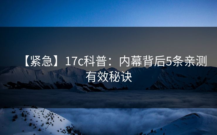 【紧急】17c科普：内幕背后5条亲测有效秘诀