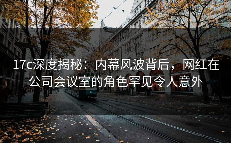 17c深度揭秘：内幕风波背后，网红在公司会议室的角色罕见令人意外