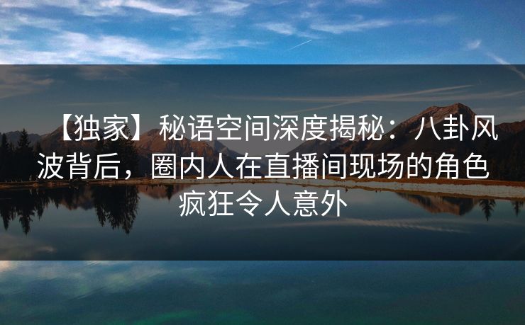 【独家】秘语空间深度揭秘：八卦风波背后，圈内人在直播间现场的角色疯狂令人意外