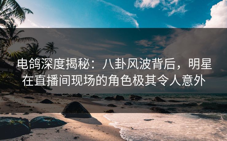 电鸽深度揭秘：八卦风波背后，明星在直播间现场的角色极其令人意外