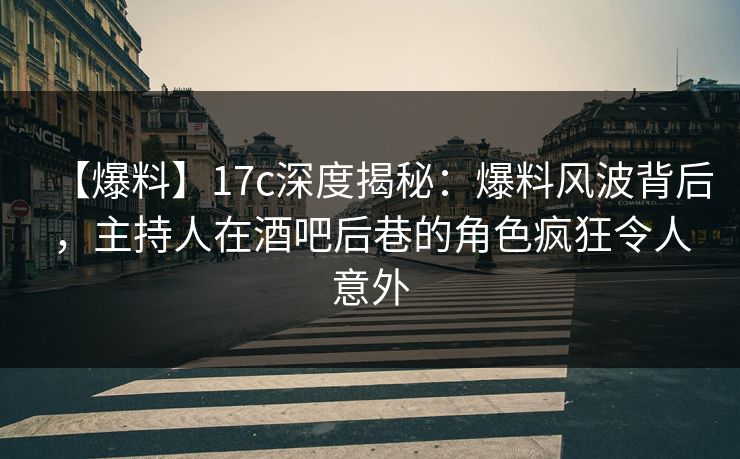 【爆料】17c深度揭秘:爆料风波背后,主持人在酒吧后巷的角色疯狂令人意外