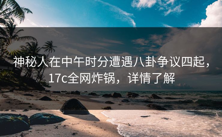 神秘人在中午时分遭遇八卦争议四起，17c全网炸锅，详情了解