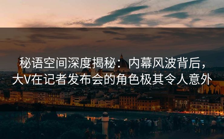 秘语空间深度揭秘：内幕风波背后，大V在记者发布会的角色极其令人意外