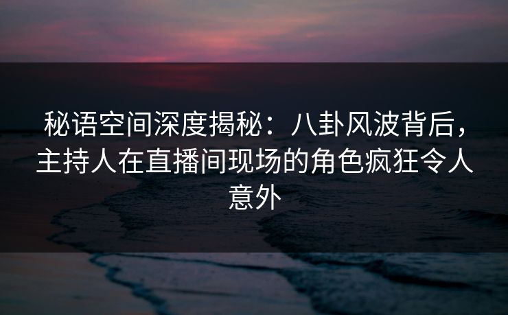秘语空间深度揭秘:八卦风波背后,主持人在直播间现场的角色疯狂令人意外 秘语空间深度揭秘:八卦风波背后,主持人在直播间现场的角色疯狂令人意外