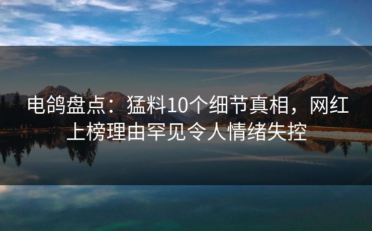 电鸽盘点：猛料10个细节真相，网红上榜理由罕见令人情绪失控