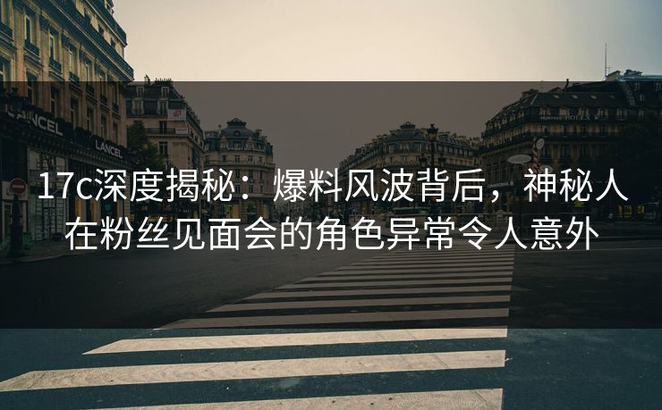 17c深度揭秘:爆料风波背后,神秘人在粉丝见面会的角色异常令人意外 17c深度揭秘:爆料风波背后,神秘人在粉丝见面会的角色异常令人意外