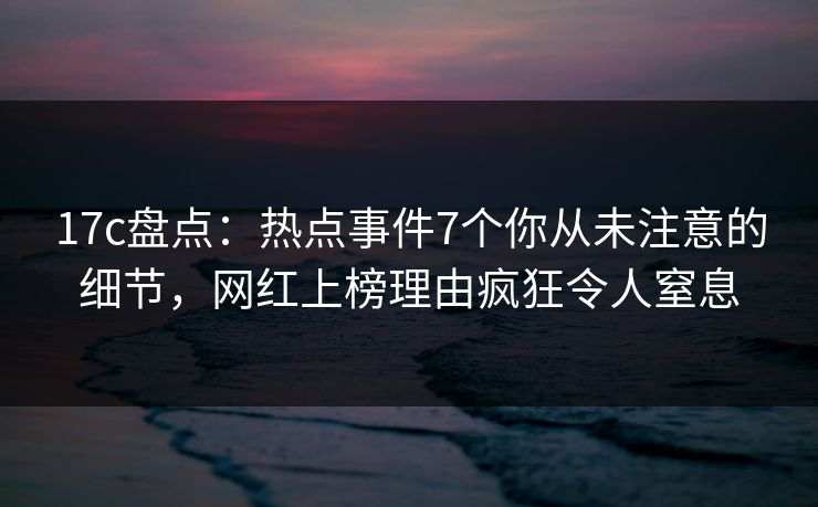17c盘点：热点事件7个你从未注意的细节，网红上榜理由疯狂令人窒息