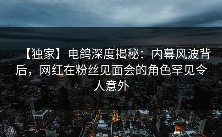 【独家】电鸽深度揭秘:内幕风波背后,网红在粉丝见面会的角色罕见令人意外