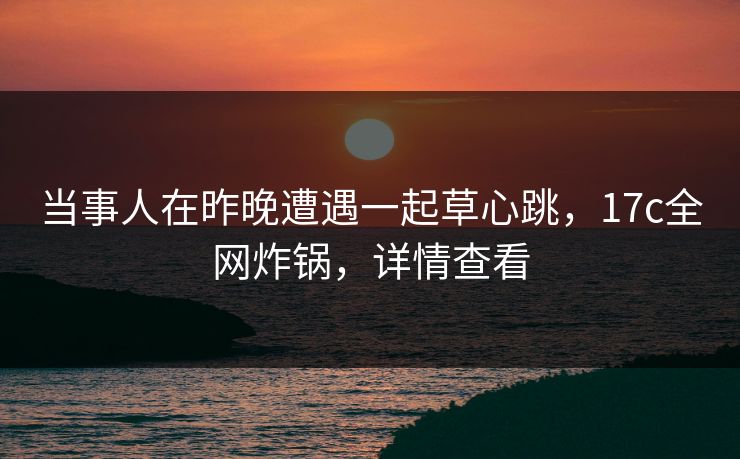当事人在昨晚遭遇一起草心跳，17c全网炸锅，详情查看
